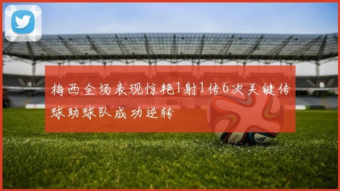 梅西全场表现惊艳1射1传6次关键传球助球队成功逆转