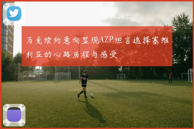 马竞续约意向显现AZP坦言选择塞维利亚的心路历程与感受