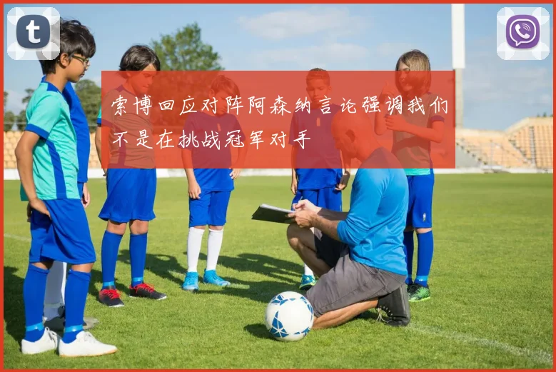 索博回应对阵阿森纳言论强调我们不是在挑战冠军对手