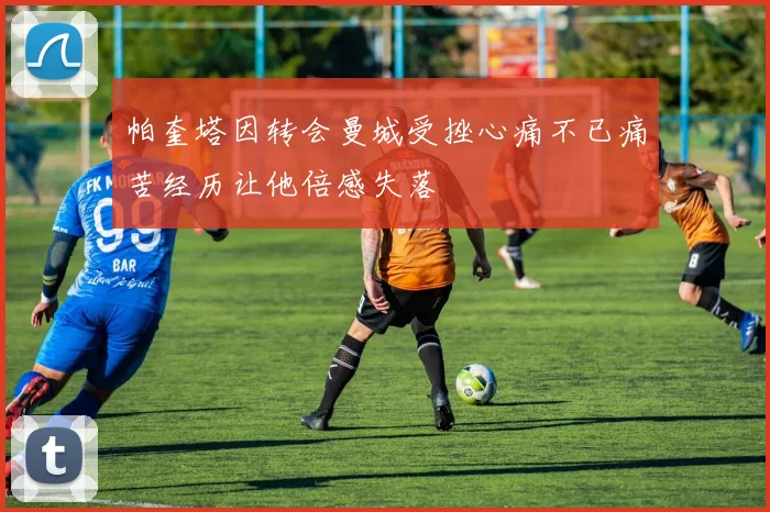 帕奎塔因转会曼城受挫心痛不已痛苦经历让他倍感失落