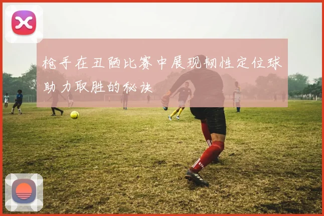 枪手在丑陋比赛中展现韧性定位球助力取胜的秘诀