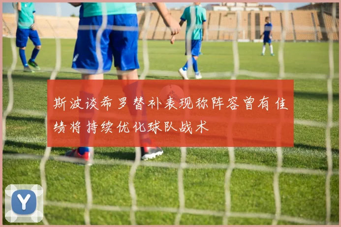 斯波谈希罗替补表现称阵容曾有佳绩将持续优化球队战术