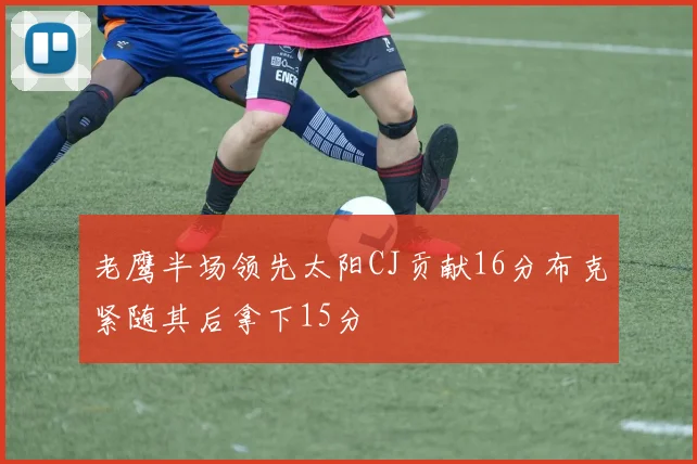 老鹰半场领先太阳CJ贡献16分布克紧随其后拿下15分