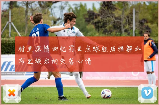 特里深情回忆罚丢点球经历理解加布里埃尔的失落心情